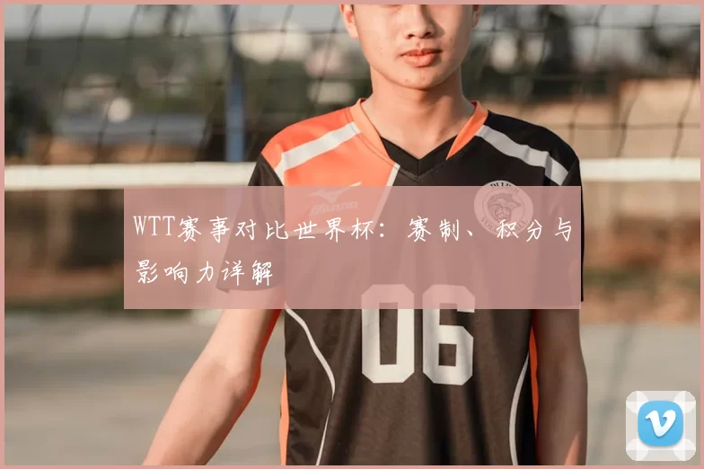 WTT赛事对比世界杯:赛制、积分与影响力详解