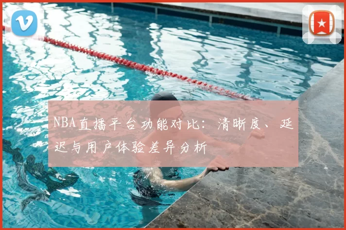 NBA直播平台功能对比：清晰度、延迟与用户体验差异分析