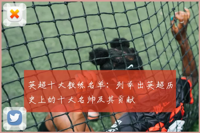 英超十大教练名单:列举出英超历史上的十大名帅及其贡献