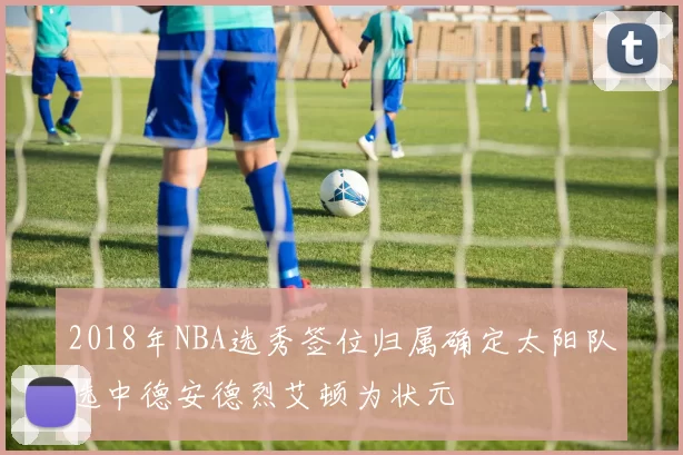 2018年NBA选秀签位归属确定太阳队选中德安德烈艾顿为状元