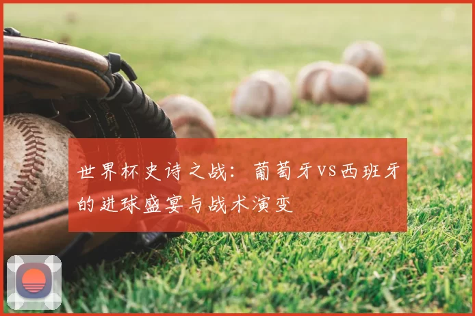 世界杯史诗之战：葡萄牙vs西班牙的进球盛宴与战术演变