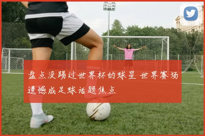 盘点没踢过世界杯的球星 世界赛场遗憾成足球话题焦点