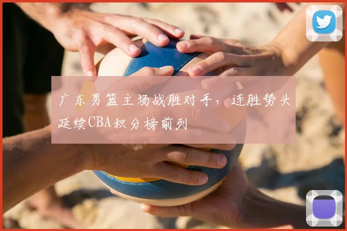 广东男篮主场战胜对手,连胜势头延续CBA积分榜前列