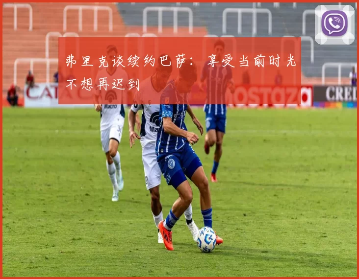 弗里克谈续约巴萨：享受当前时光不想再迟到