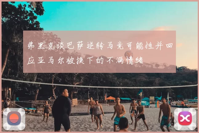 弗里克谈巴萨逆转马竞可能性并回应亚马尔被换下的不满情绪