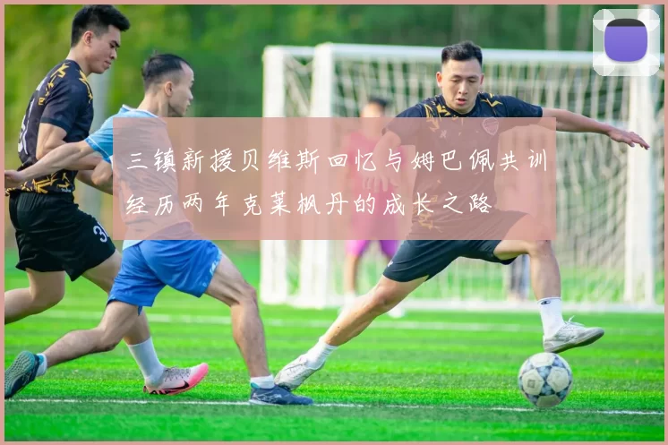 三镇新援贝维斯回忆与姆巴佩共训经历两年克莱枫丹的成长之路