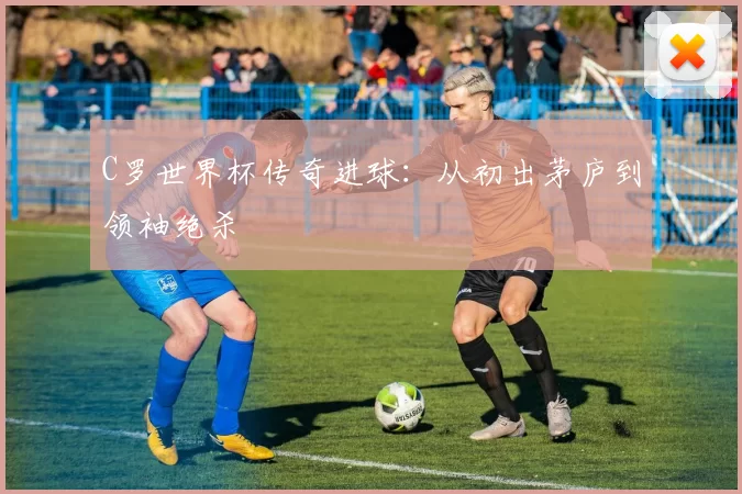 C罗世界杯传奇进球:从初出茅庐到领袖绝杀