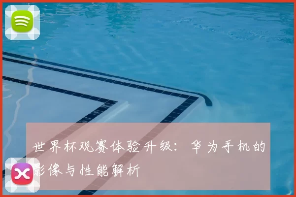 世界杯观赛体验升级:华为手机的影像与性能解析
