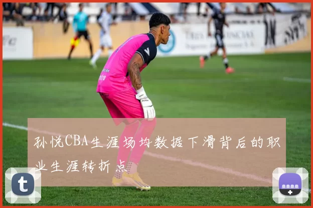 孙悦CBA生涯场均数据下滑背后的职业生涯转折点