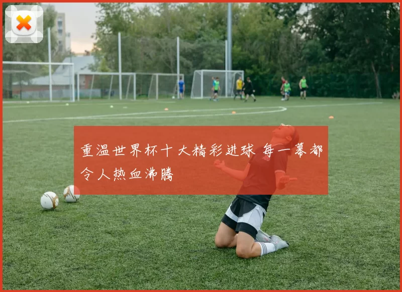 重温世界杯十大精彩进球 每一幕都令人热血沸腾