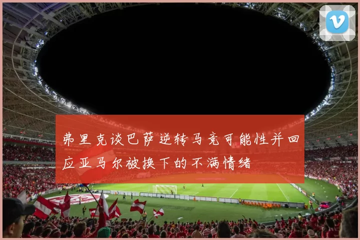 弗里克谈巴萨逆转马竞可能性并回应亚马尔被换下的不满情绪