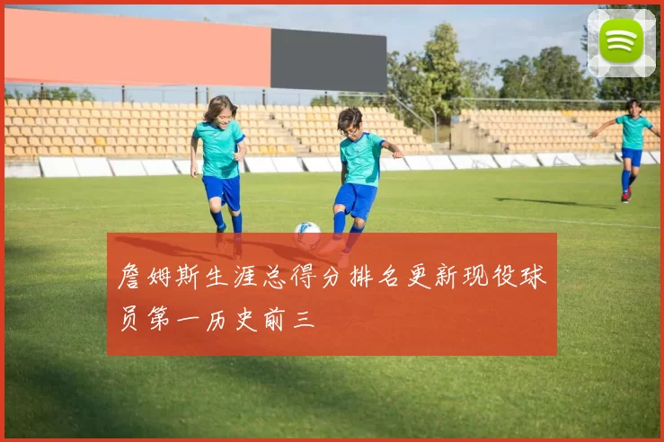 詹姆斯生涯总得分排名更新现役球员第一历史前三
