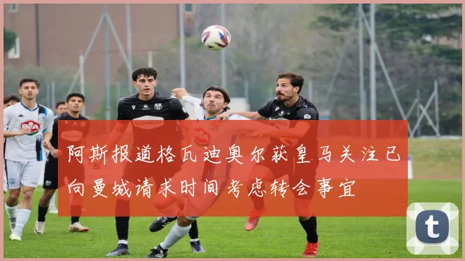 阿斯报道格瓦迪奥尔获皇马关注已向曼城请求时间考虑转会事宜