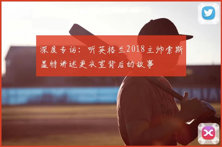 深度专访:听英格兰2018主帅索斯盖特讲述更衣室背后的故事
