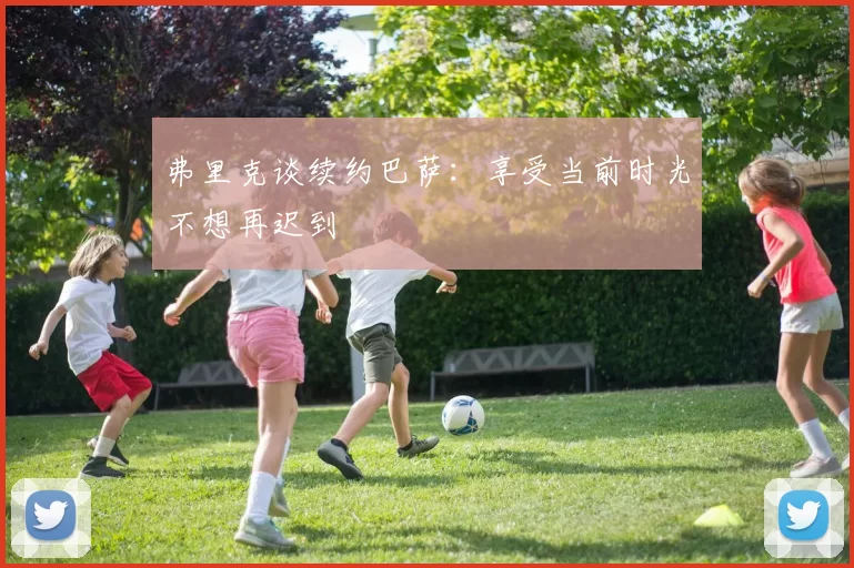 弗里克谈续约巴萨：享受当前时光不想再迟到