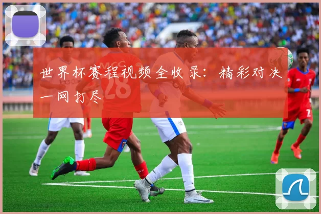 世界杯赛程视频全收录：精彩对决一网打尽