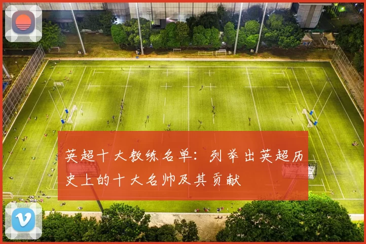 英超十大教练名单:列举出英超历史上的十大名帅及其贡献