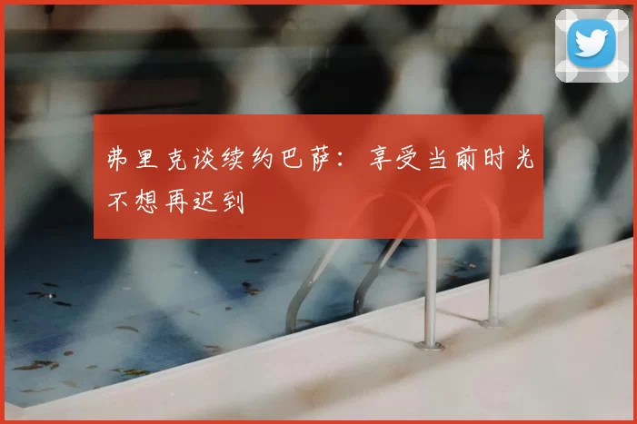 弗里克谈续约巴萨:享受当前时光不想再迟到