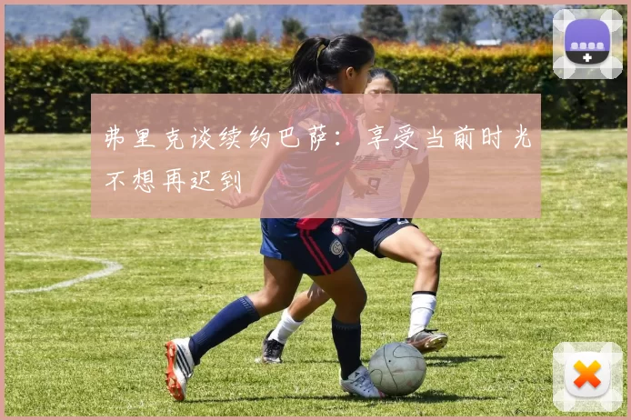 弗里克谈续约巴萨:享受当前时光不想再迟到
