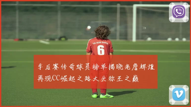季后赛传奇球员榜单揭晓老詹辉煌再现CC崛起之路大头称王之巅