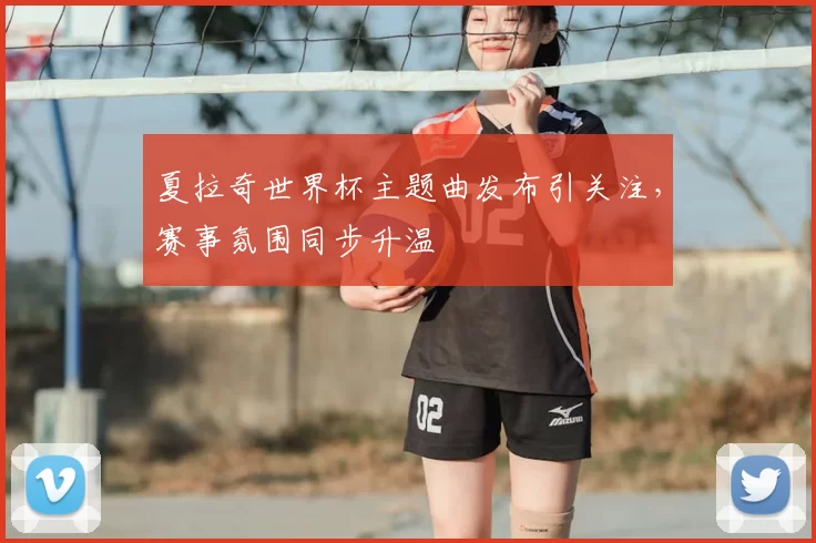 夏拉奇世界杯主题曲发布引关注,赛事氛围同步升温
